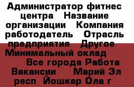 Администратор фитнес центра › Название организации ­ Компания-работодатель › Отрасль предприятия ­ Другое › Минимальный оклад ­ 28 000 - Все города Работа » Вакансии   . Марий Эл респ.,Йошкар-Ола г.